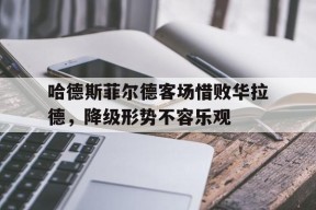 米乐APP-哈德斯菲尔德客场惜败华拉德，降级形势不容乐观(党毅飞惜败申真谞)
