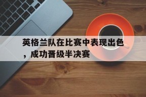 米乐M6-英格兰队在比赛中表现出色,成功晋级半决赛的是谁