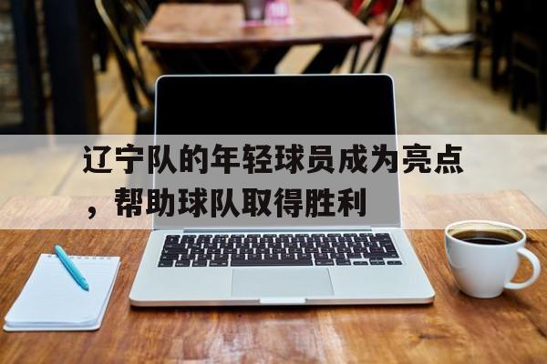 辽宁队的年轻球员成为亮点,帮助球队取得胜利 辽宁队的年轻球员成为亮点,帮助球队取得胜利